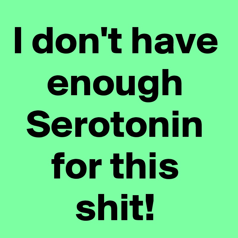 I don't have enough Serotonin for this shit!