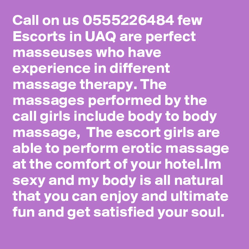 Call on us 0555226484 few Escorts in UAQ are perfect masseuses who have experience in different massage therapy. The massages performed by the call girls include body to body massage,  The escort girls are able to perform erotic massage at the comfort of your hotel.Im sexy and my body is all natural that you can enjoy and ultimate fun and get satisfied your soul. 