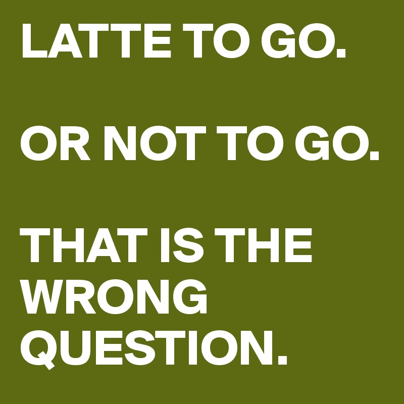 LATTE TO GO. 

OR NOT TO GO. 

THAT IS THE WRONG QUESTION.