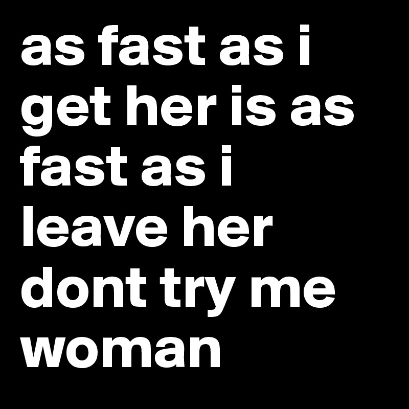 as fast as i get her is as fast as i leave her dont try me woman