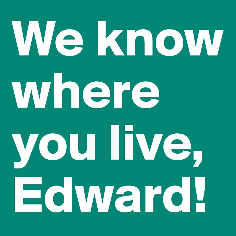 We know where you live, Edward!