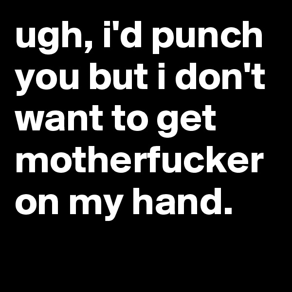 ugh, i'd punch you but i don't want to get motherfucker on my hand.