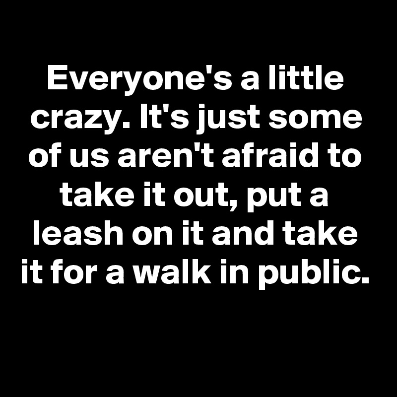 
Everyone's a little crazy. It's just some of us aren't afraid to take it out, put a leash on it and take it for a walk in public.

