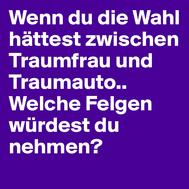 Wenn du die Wahl hättest zwischen Traumfrau und Traumauto.. Welche Felgen würdest du nehmen? 