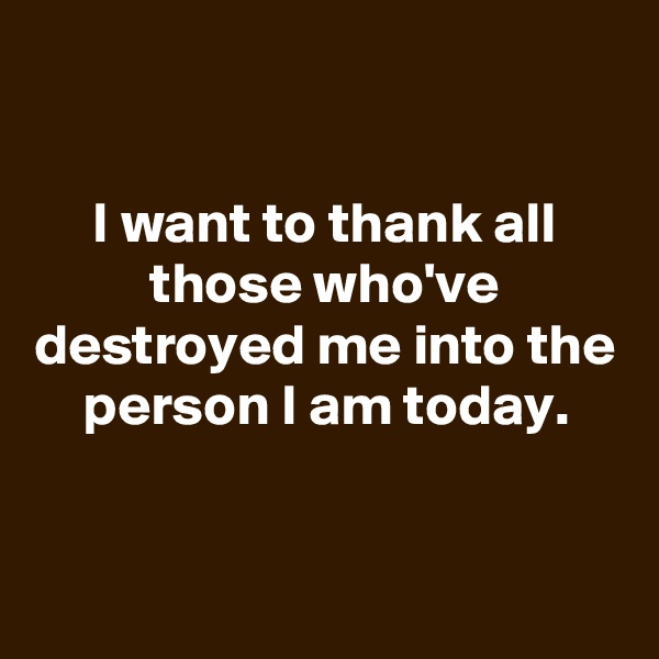 

I want to thank all those who've destroyed me into the person I am today.



