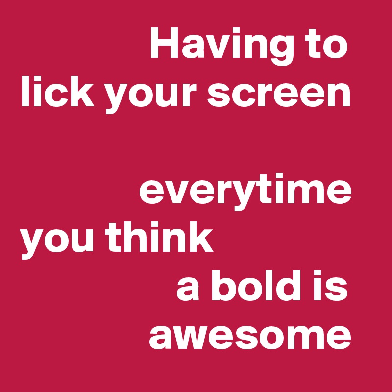               Having to 
lick your screen 

             everytime 
you think 
                 a bold is                awesome
