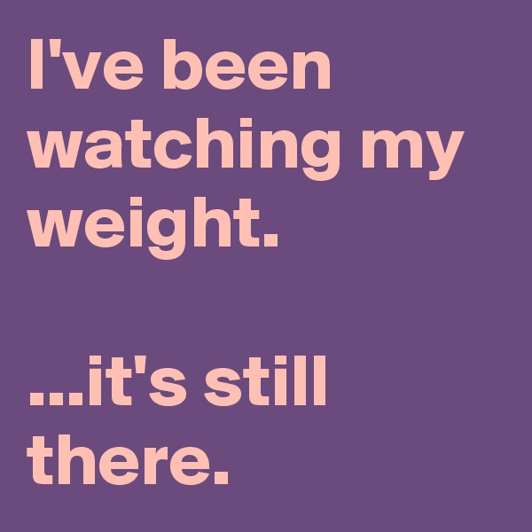 I've been watching my weight.

...it's still there.