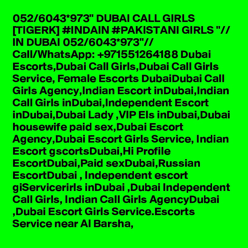 052/6043*973" DUBAI CALL GIRLS [TIGERK] #INDAIN #PAKISTANI GIRLS "// IN DUBAI 052/6043*973"// Call/WhatsApp: +971551264188 Dubai Escorts,Dubai Call Girls,Dubai Call Girls Service, Female Escorts DubaiDubai Call Girls Agency,Indian Escort inDubai,Indian Call Girls inDubai,Independent Escort inDubai,Dubai Lady ,VIP Els inDubai,Dubai housewife paid sex,Dubai Escort Agency,Dubai Escort Girls Service, Indian Escort gscortsDubai,Hi Profile EscortDubai,Paid sexDubai,Russian EscortDubai , Independent escort giServicerirls inDubai ,Dubai Independent Call Girls, Indian Call Girls AgencyDubai ,Dubai Escort Girls Service.Escorts Service near Al Barsha, 