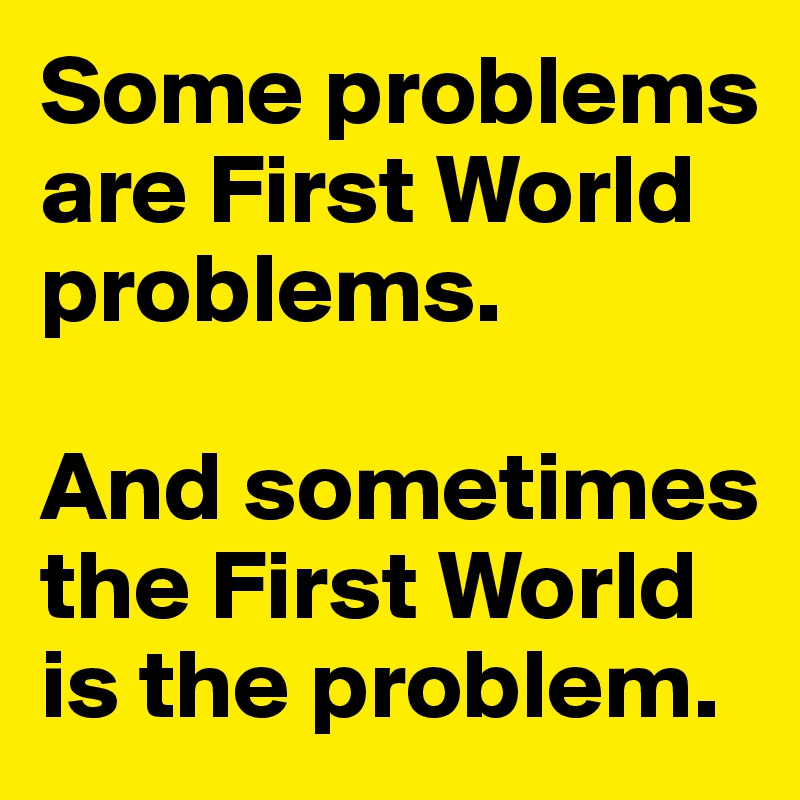 some-problems-are-first-world-problems-and-sometimes-the-first-world