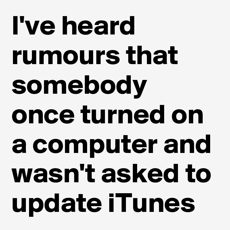 I've heard rumours that somebody once turned on a computer and wasn't asked to update iTunes