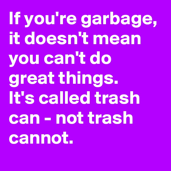 If you're garbage, it doesn't mean  you can't do great things.
It's called trash can - not trash cannot.