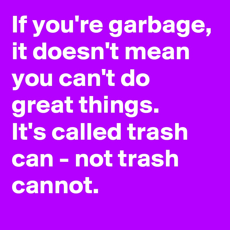 If you're garbage, it doesn't mean  you can't do great things.
It's called trash can - not trash cannot.
