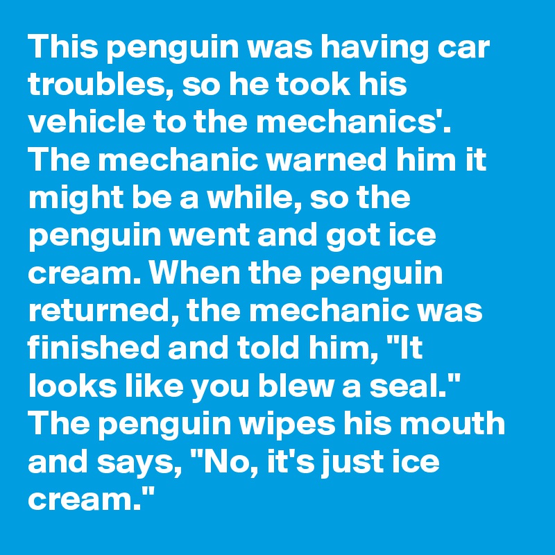 This penguin was having car troubles, so he took his vehicle to the mechanics'. The mechanic warned him it might be a while, so the penguin went and got ice cream. When the penguin returned, the mechanic was finished and told him, "It looks like you blew a seal." The penguin wipes his mouth and says, "No, it's just ice cream."