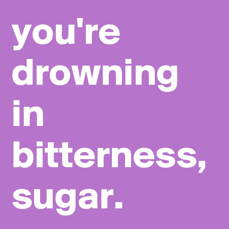 you're drowning in bitterness, sugar.