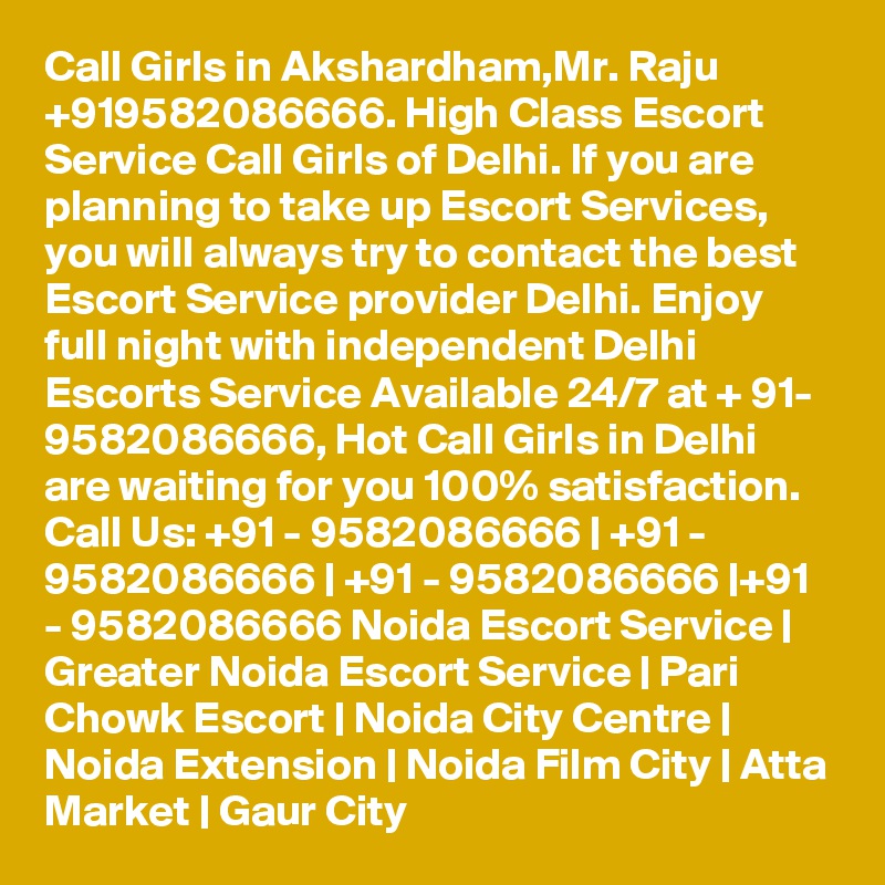 Call Girls in Akshardham,Mr. Raju +919582086666. High Class Escort Service Call Girls of Delhi. If you are planning to take up Escort Services, you will always try to contact the best Escort Service provider Delhi. Enjoy full night with independent Delhi Escorts Service Available 24/7 at + 91- 9582086666, Hot Call Girls in Delhi are waiting for you 100% satisfaction. Call Us: +91 - 9582086666 | +91 - 9582086666 | +91 - 9582086666 |+91 - 9582086666 Noida Escort Service | Greater Noida Escort Service | Pari Chowk Escort | Noida City Centre | Noida Extension | Noida Film City | Atta Market | Gaur City 