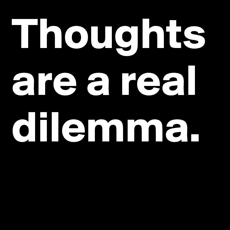 Thoughts are a real dilemma.