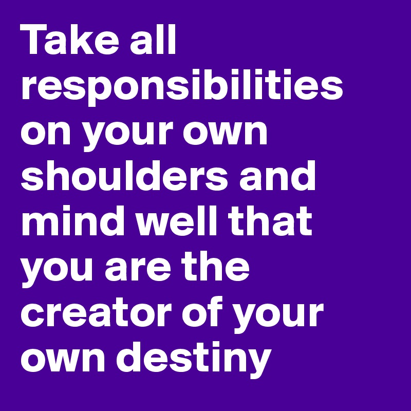 Take all responsibilities on your own shoulders and mind well that you are the creator of your own destiny