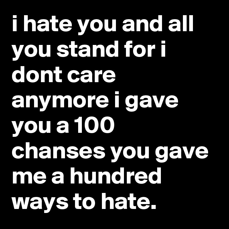i hate you and all you stand for i dont care anymore i gave you a 100 chanses you gave me a hundred ways to hate.