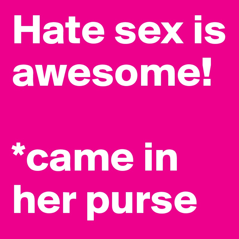 Hate sex is awesome! 

*came in her purse