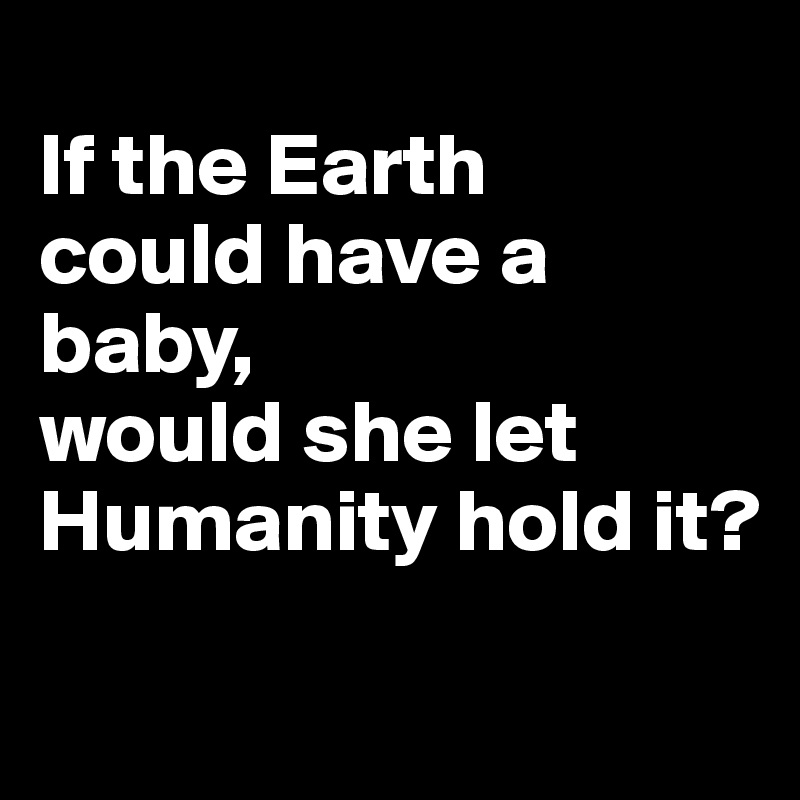 
If the Earth 
could have a baby, 
would she let Humanity hold it?

