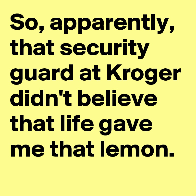 So, apparently, that security guard at Kroger didn't believe that life gave me that lemon.