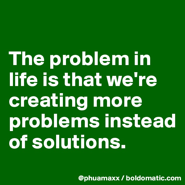 

The problem in life is that we're creating more problems instead of solutions.