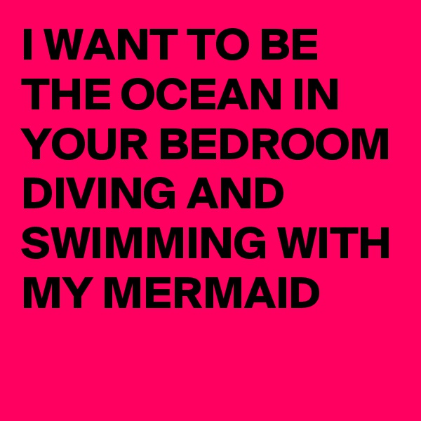 I WANT TO BE THE OCEAN IN YOUR BEDROOM DIVING AND SWIMMING WITH MY MERMAID 