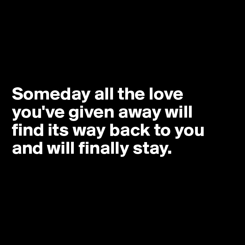 



Someday all the love you've given away will 
find its way back to you and will finally stay.



