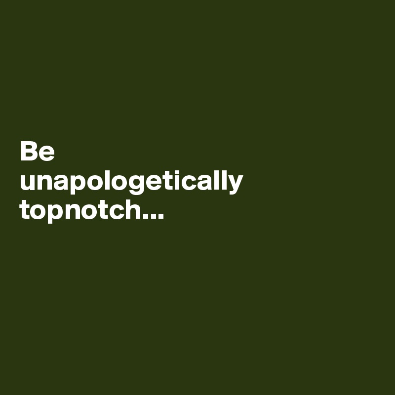 



Be 
unapologetically topnotch...




