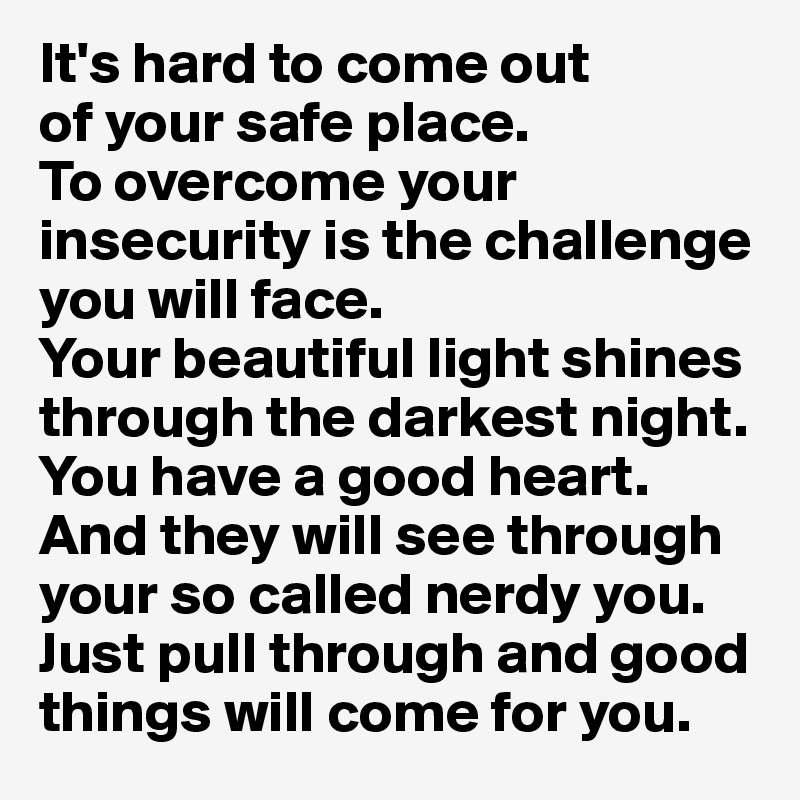 It's hard to come out 
of your safe place. 
To overcome your insecurity is the challenge you will face. 
Your beautiful light shines through the darkest night. You have a good heart. And they will see through your so called nerdy you. Just pull through and good things will come for you.