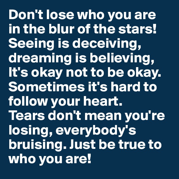 Don't lose who you are in the blur of the stars!
Seeing is deceiving, dreaming is believing,
It's okay not to be okay.
Sometimes it's hard to follow your heart.
Tears don't mean you're losing, everybody's bruising. Just be true to who you are!