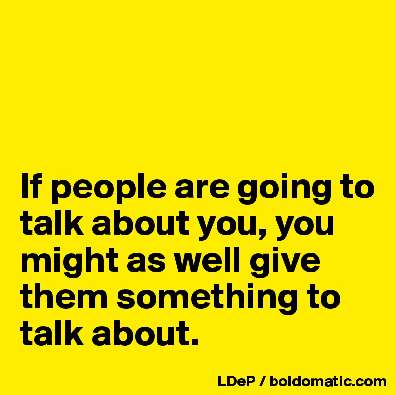 



If people are going to talk about you, you might as well give them something to talk about. 