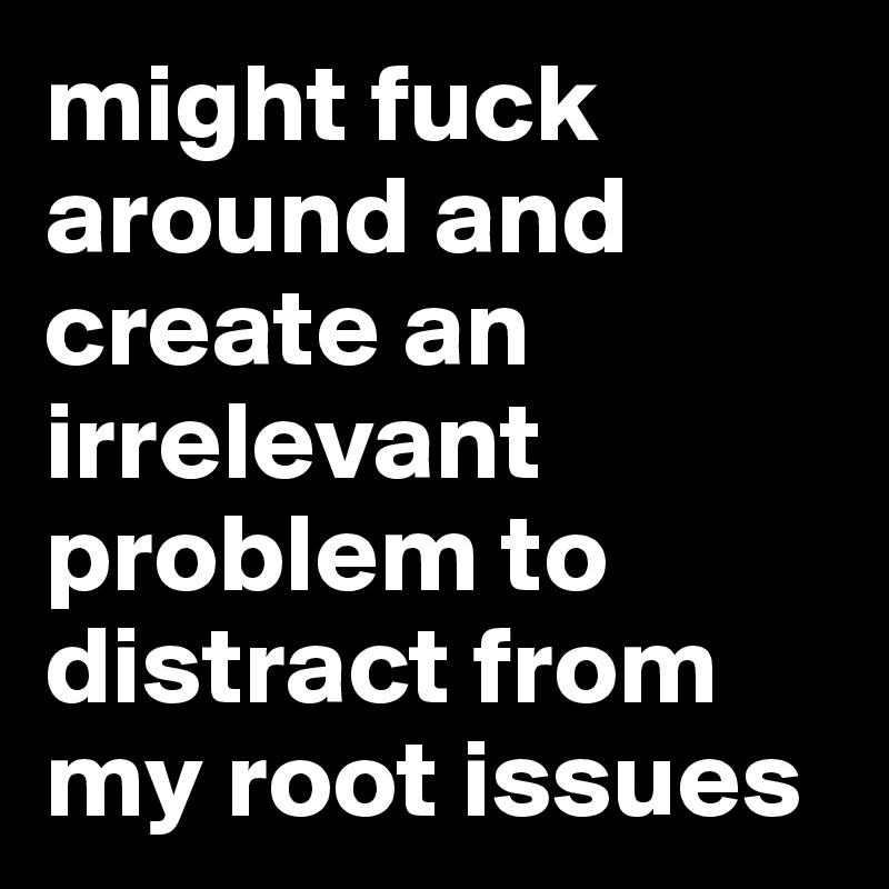 might fuck around and create an irrelevant problem to distract from my root issues