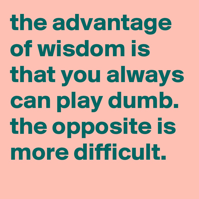 the advantage of wisdom is that you always can play dumb.
the opposite is more difficult.