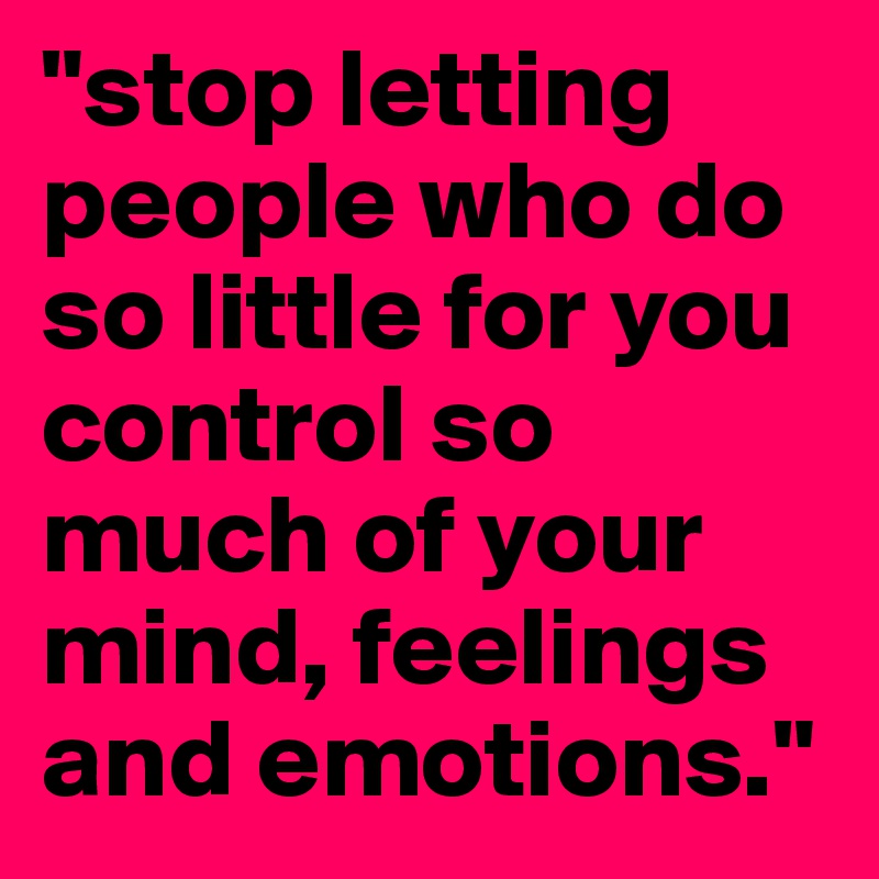 "stop letting people who do so little for you control so much of your mind, feelings and emotions."