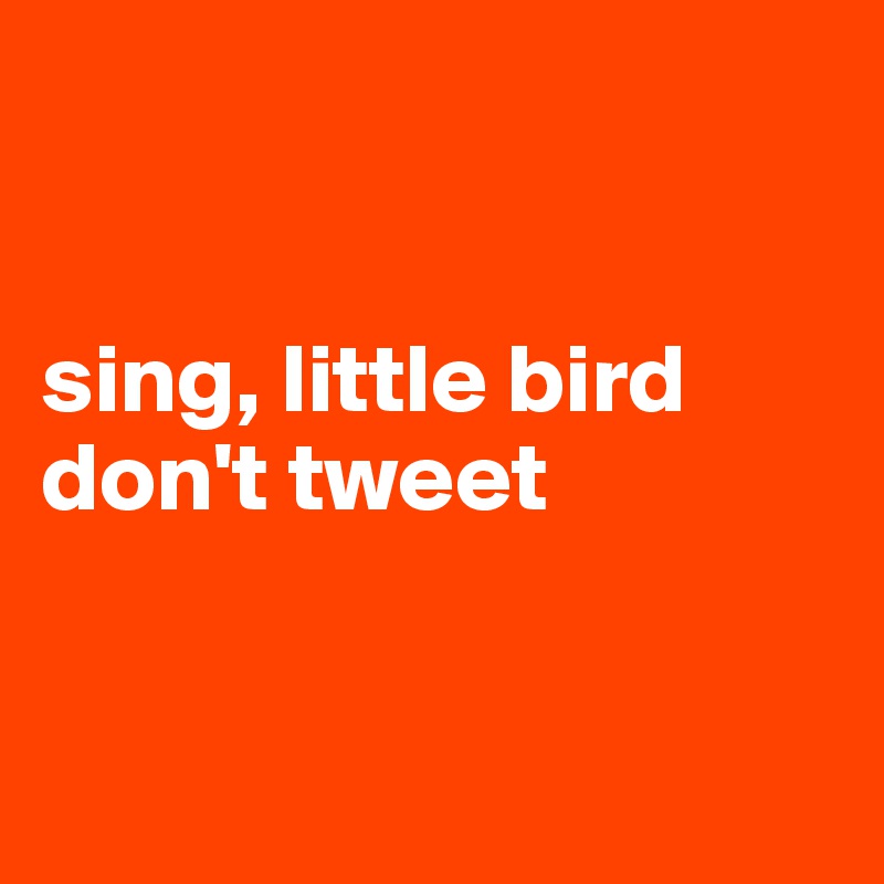 


sing, little bird
don't tweet


