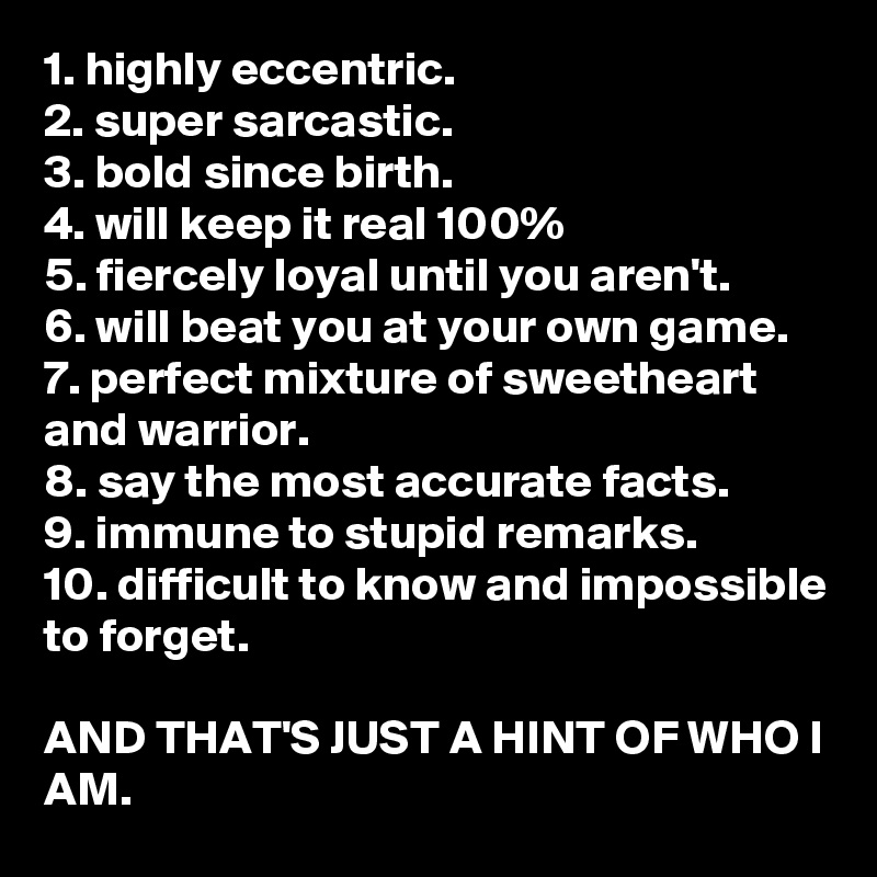 1. highly eccentric.
2. super sarcastic.
3. bold since birth.
4. will keep it real 100%
5. fiercely loyal until you aren't.
6. will beat you at your own game.
7. perfect mixture of sweetheart and warrior.
8. say the most accurate facts.
9. immune to stupid remarks.
10. difficult to know and impossible to forget.

AND THAT'S JUST A HINT OF WHO I AM.