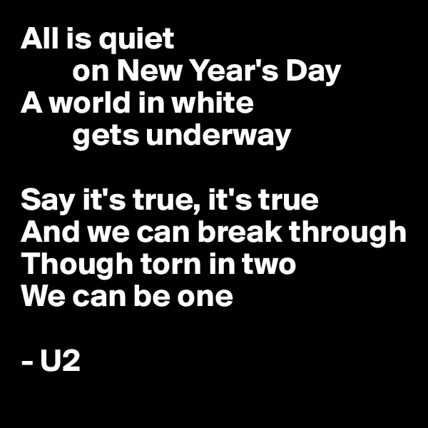 All is quiet 
        on New Year's Day
A world in white 
        gets underway

Say it's true, it's true
And we can break through
Though torn in two
We can be one

- U2