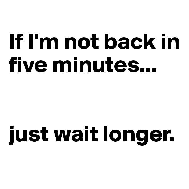 
If I'm not back in five minutes... 


just wait longer.
