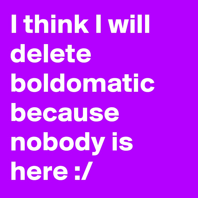 I think I will delete boldomatic because nobody is here :/