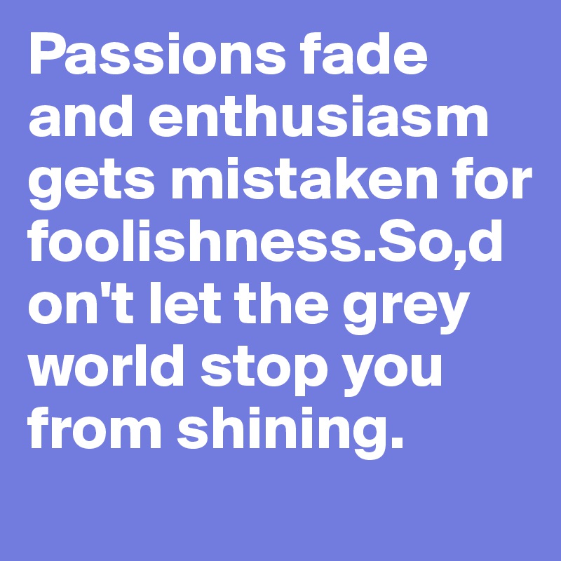 Passions fade and enthusiasm gets mistaken for foolishness.So,don't let the grey world stop you from shining.