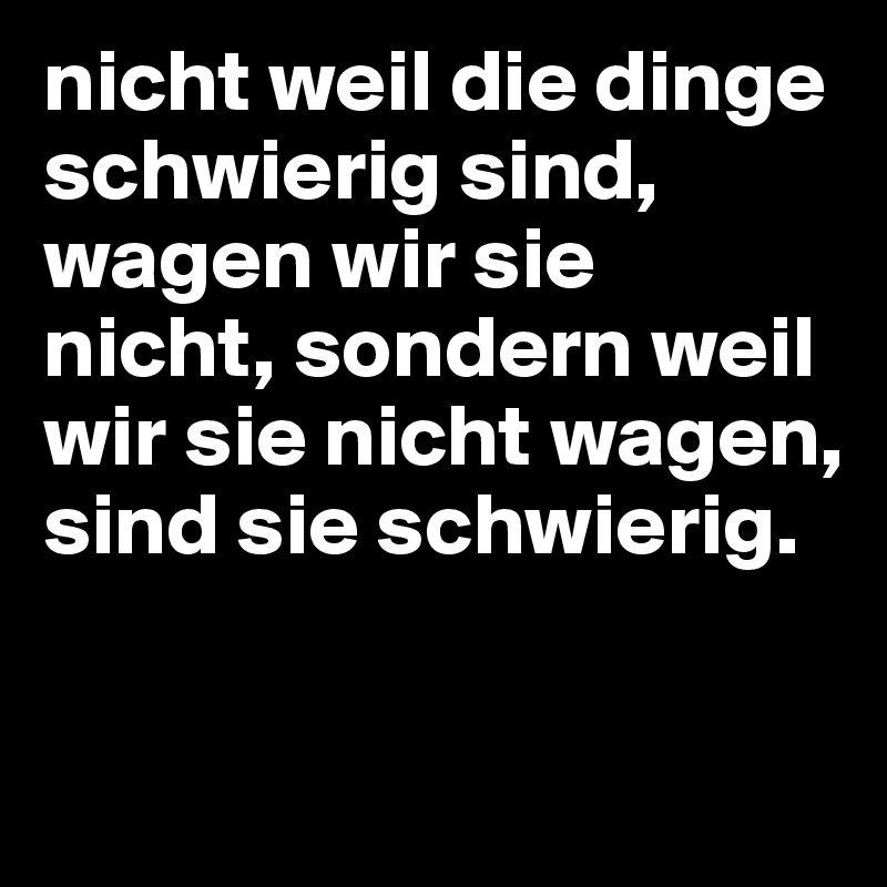 nicht weil die dinge schwierig sind, wagen wir sie nicht, sondern weil wir sie nicht wagen, sind sie schwierig. 

