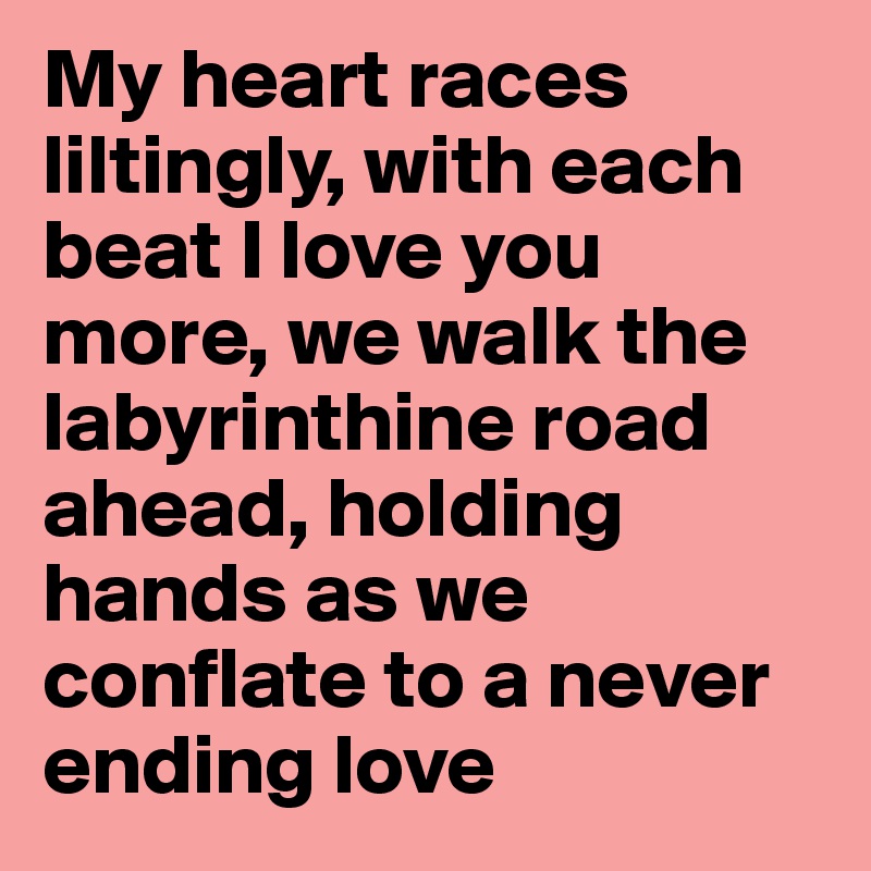 My heart races liltingly, with each beat I love you more, we walk the labyrinthine road ahead, holding hands as we conflate to a never ending love