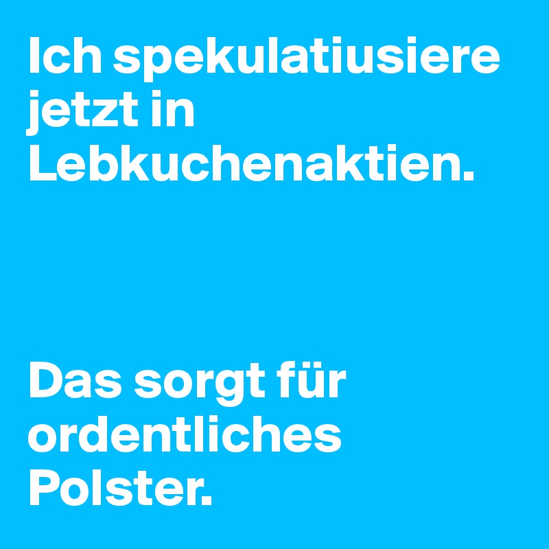 Ich spekulatiusiere jetzt in Lebkuchenaktien.



Das sorgt für ordentliches Polster.