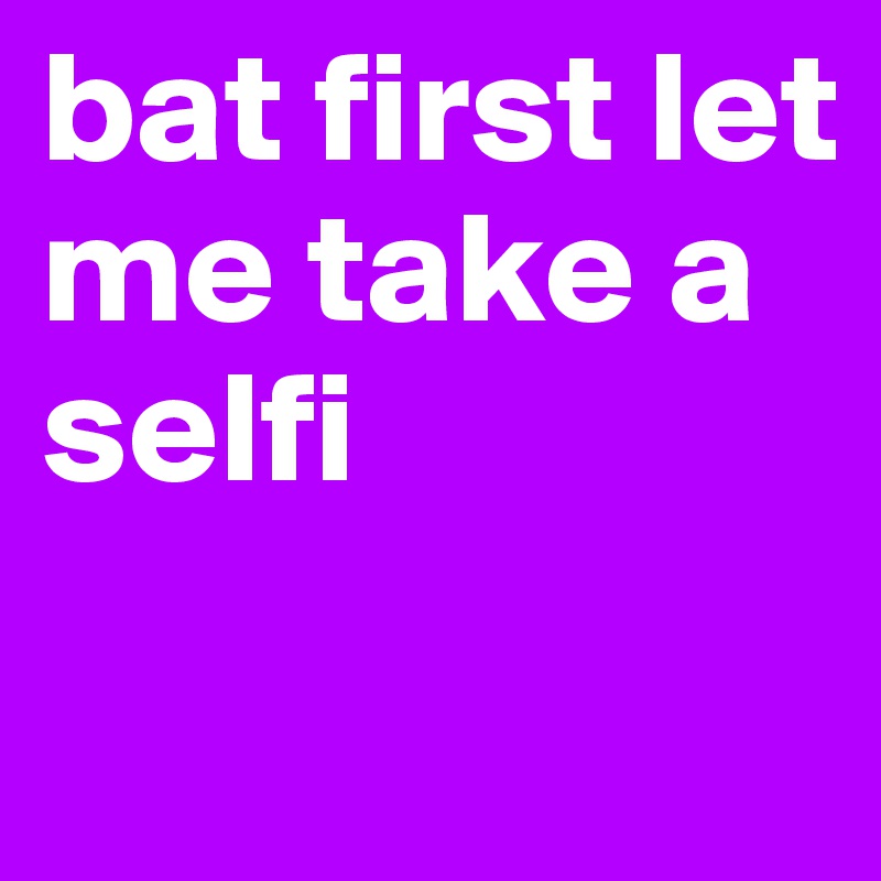 bat first let me take a selfi 
