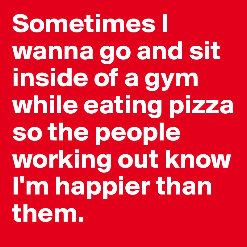 Sometimes I wanna go and sit inside of a gym while eating pizza so the people working out know I'm happier than them.