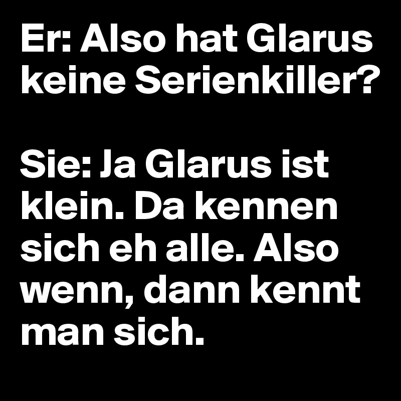 Er: Also hat Glarus keine Serienkiller?

Sie: Ja Glarus ist klein. Da kennen sich eh alle. Also wenn, dann kennt man sich.
