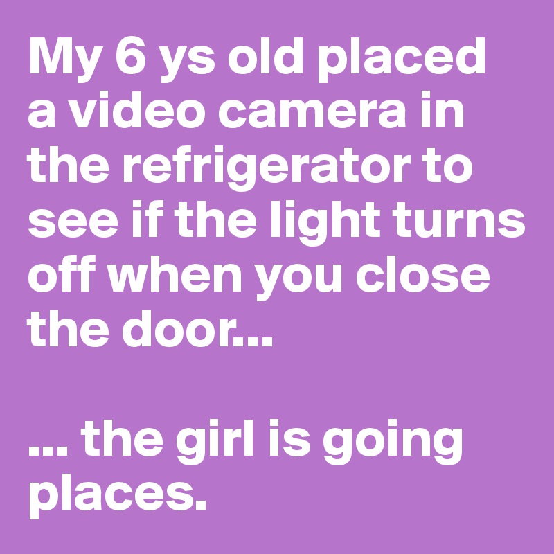 My 6 ys old placed a video camera in the refrigerator to see if the light turns off when you close the door...

... the girl is going places. 