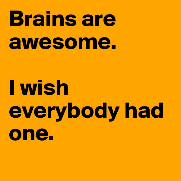 Brains are awesome.

I wish everybody had one.
