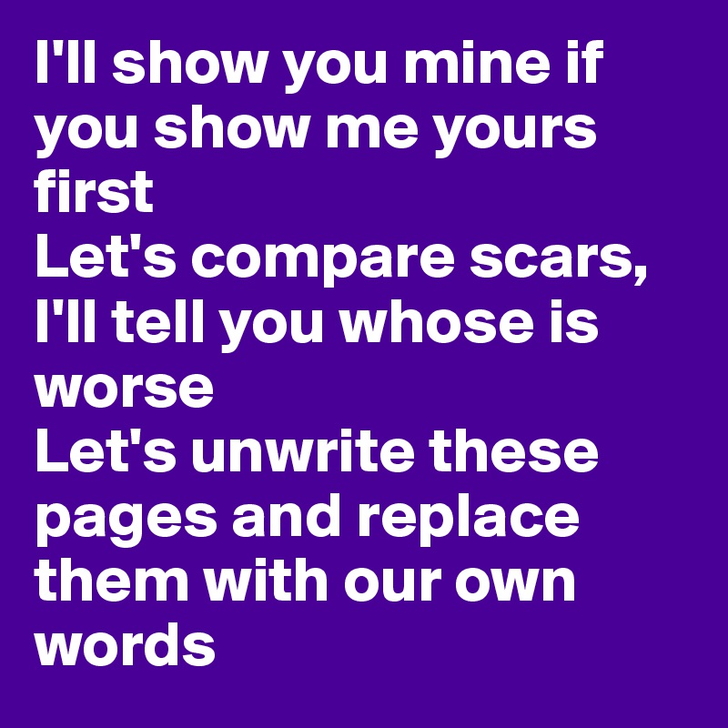 I'll show you mine if you show me yours first
Let's compare scars, I'll tell you whose is worse
Let's unwrite these pages and replace them with our own words